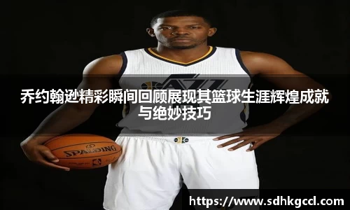 乔约翰逊精彩瞬间回顾展现其篮球生涯辉煌成就与绝妙技巧